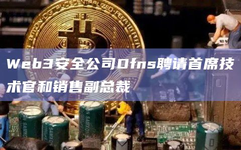 Web3安全公司Dfns聘请首席技术官和销售副总裁 Web3安全公司Dfns聘请首席技术官和销售副总裁