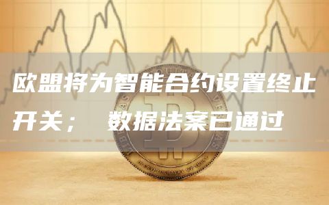 欧盟将为智能合约设置终止开关； 数据法案已通过
