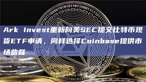 Ark Invest重新向美SEC提交比特币现货ETF申请，同样选择Coinbase提供市场监督