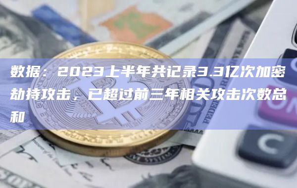 数据：2023上半年共记录3.3亿次加密劫持攻击，已超过前三年相关攻击次数总和