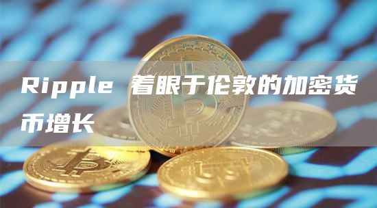 Ripple 着眼于伦敦的加密货币增长