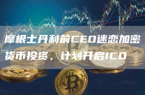 摩根士丹利前CEO迷恋加密货币投资，计划开启ICO