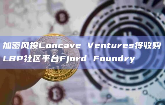加密风投Concave Ventures将收购LBP社区平台Fjord Foundry