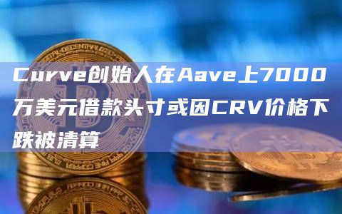 Curve创始人在Aave上7000万美元借款头寸或因CRV价格下跌被清算