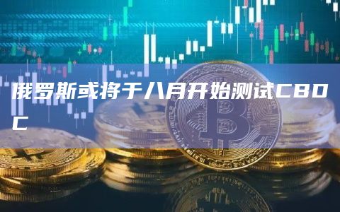 俄罗斯或将于八月开始测试CBDC