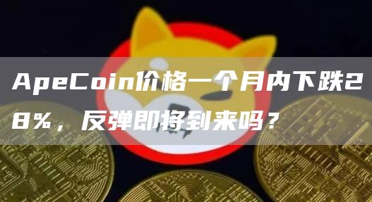 ApeCoin价格一个月内下跌28%，反弹即将到来吗？