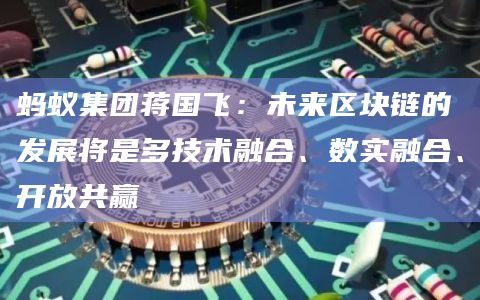 蚂蚁集团蒋国飞：未来区块链的发展将是多技术融合、数实融合、开放共赢