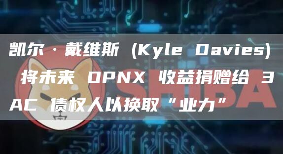 凯尔·戴维斯 (Kyle Davies) 将未来 OPNX 收益捐赠给 3AC 债权人以换取“业力”