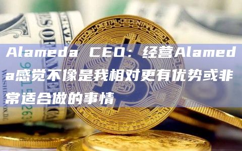 Alameda CEO：经营Alameda感觉不像是我相对更有优势或非常适合做的事情