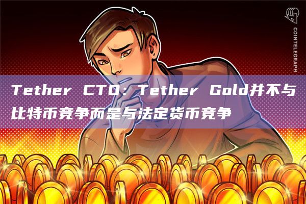 Tether CTO:Tether Gold并不与比特币竞争而是与法定货币竞争