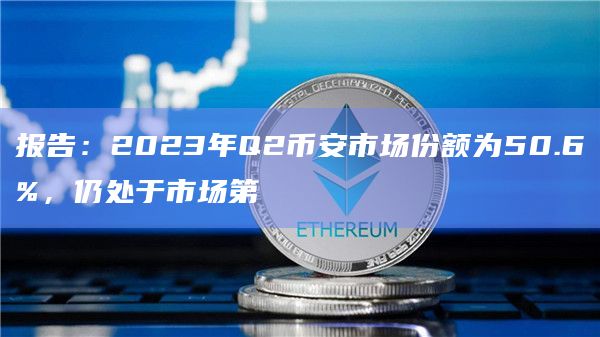 报告:2023年Q2币安市场份额为50.6%,仍处于市场第⼀