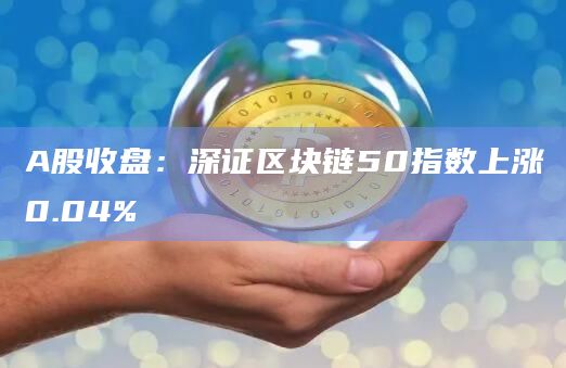A股收盘：深证区块链50指数上涨0.04%