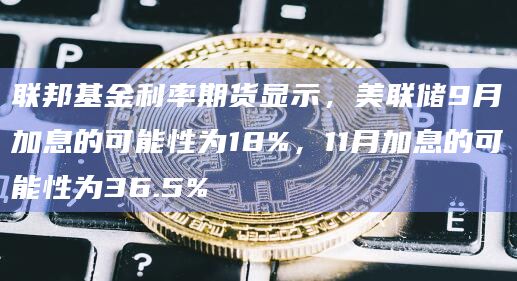 联邦基金利率期货显示，美联储9月加息的可能性为18%，11月加息的可能性为36.5%