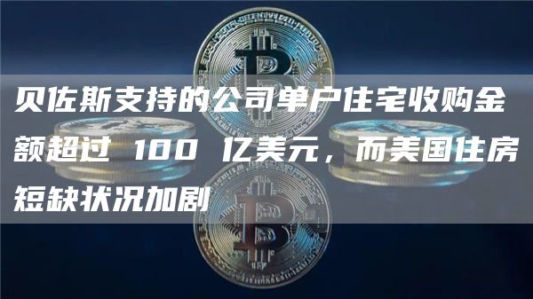贝佐斯支持的公司单户住宅收购金额超过 100 亿美元，而美国住房短缺状况加剧