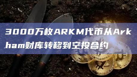 3000万枚ARKM代币从Arkham财库转移到空投合约