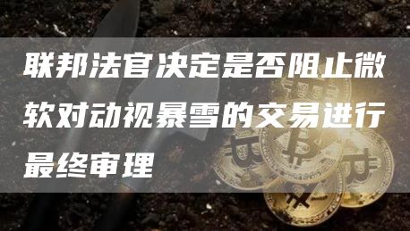 联邦法官决定是否阻止微软对动视暴雪的交易进行最终审理