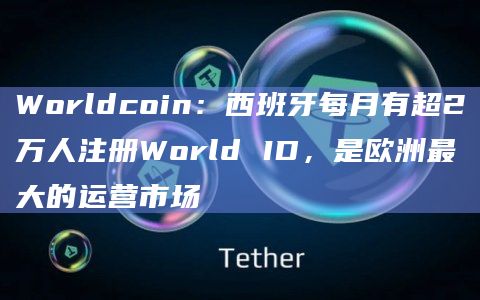 Worldcoin：西班牙每月有超2万人注册World ID，是欧洲最大的运营市场