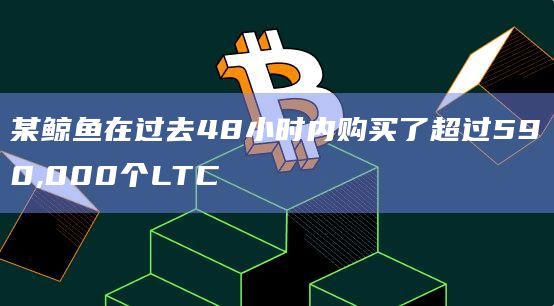 某鲸鱼在过去48小时内购买了超过590,000个LTC