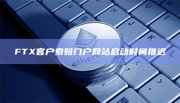 FTX客户索赔门户网站启动时间推迟 FTX客户索赔门户网站启动时间推迟