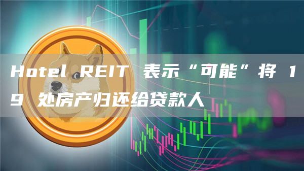 Hotel REIT 表示“可能”将 19 处房产归还给贷款人