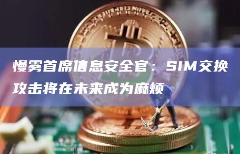 慢雾首席信息安全官：SIM交换攻击将在未来成为麻烦