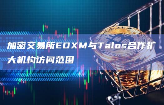 加密交易所EDXM与Talos合作扩大机构访问范围