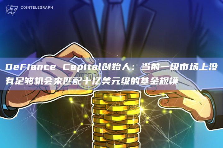 DeFiance Capital创始人：当前一级市场上没有足够机会来匹配十亿美元级的基金规模