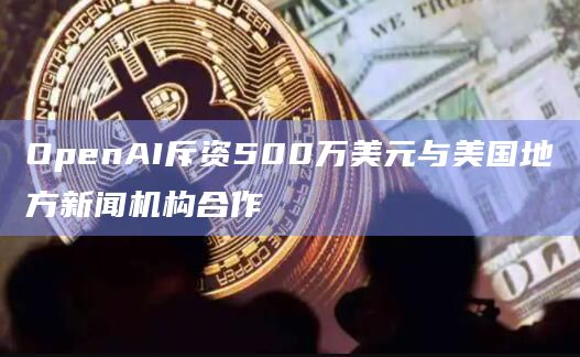 OpenAI斥资500万美元与美国地方新闻机构合作