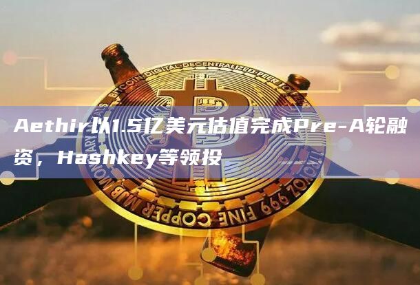 Aethir以1.5亿美元估值完成Pre-A轮融资,Hashkey等领投