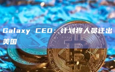 Galaxy CEO：计划将人员迁出美国