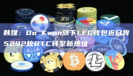 韩媒:Do Kwon旗下LFG钱包近日将5292枚BTC转至新地址