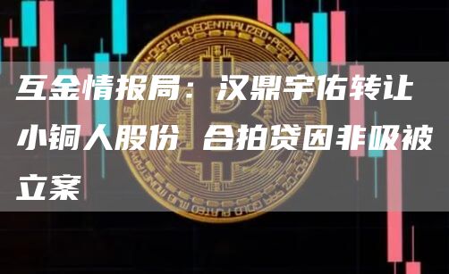互金情报局：汉鼎宇佑转让小铜人股份 合拍贷因非吸被立案