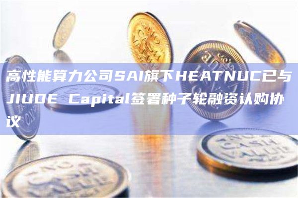 高性能算力公司SAI旗下HEATNUC已与JIUDE Capital签署种子轮融资认购协议