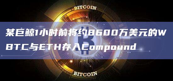 某巨鲸1小时前将约8600万美元的WBTC与ETH存入Compound