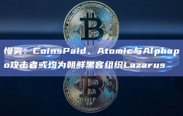 慢雾：CoinsPaid、Atomic与Alphapo攻击者或均为朝鲜黑客组织Lazarus
