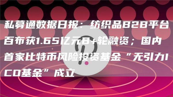私募通数据日报：纺织品B2B平台百布获1.65亿元B+轮融资；国内首家比特币风险投资基金“无引力ICO基金”成立