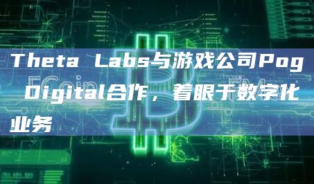 Theta Labs与游戏公司Pog Digital合作，着眼于数字化业务