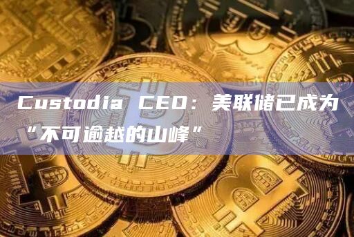 Custodia CEO：美联储已成为“不可逾越的山峰”