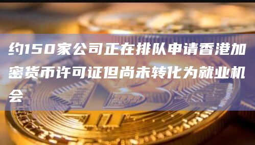 约150家公司正在排队申请香港加密货币许可证但尚未转化为就业机会