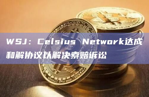 WSJ：Celsius Network达成和解协议以解决索赔诉讼