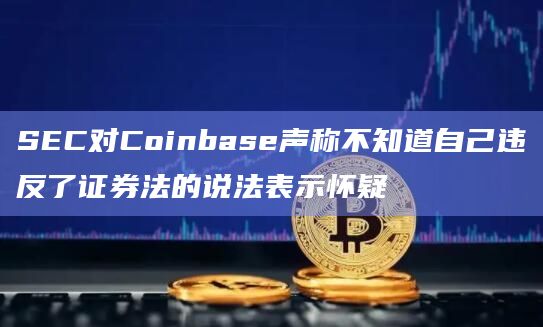 SEC对Coinbase声称不知道自己违反了证券法的说法表示怀疑