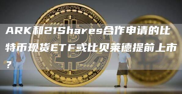 ARK和21Shares合作申请的比特币现货ETF或比贝莱德提前上市？