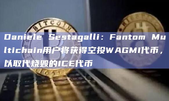 Daniele Sestagalli：Fantom Multichain用户将获得空投WAGMI代币，以取代烧毁的ICE代币