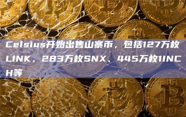 Celsius开始出售山寨币，包括127万枚LINK、283万枚SNX、445万枚1INCH等