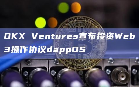 OKX Ventures宣布投资Web3操作协议dappOS
