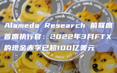 Alameda Research 前联席首席执行官：2022年3月FTX的现金赤字已超100亿美元