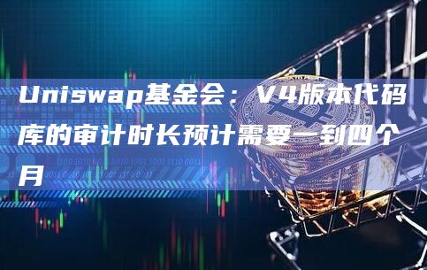 Uniswap基金会：V4版本代码库的审计时长预计需要一到四个月