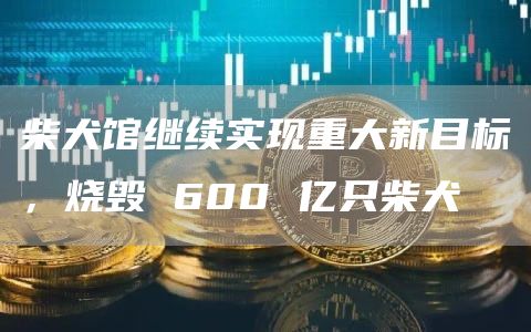 柴犬馆继续实现重大新目标，烧毁 600 亿只柴犬