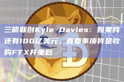 三箭联创Kyle Davies:如果我还有100亿美元,首要事项将是收购FTX并重启