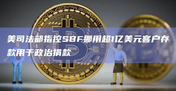 美司法部指控SBF挪用超1亿美元客户存款用于政治捐款